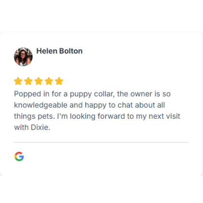 5* Review from Helen Bolton "Popped in for a puppy collar, the owner is so knowledgeable and happy to chat about all things pets."